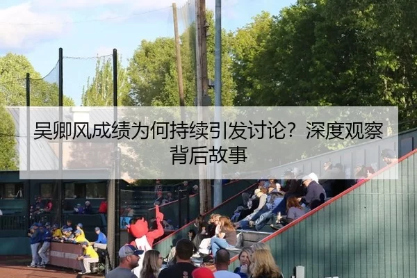 吴卿风成绩为何持续引发讨论？深度观察背后故事